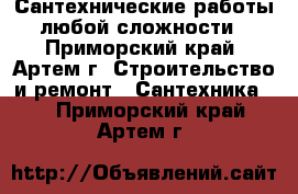 Сантехнические работы любой сложности - Приморский край, Артем г. Строительство и ремонт » Сантехника   . Приморский край,Артем г.